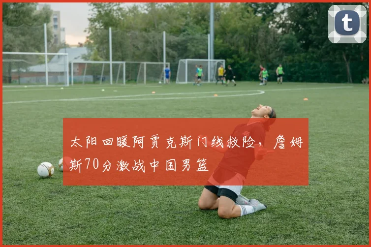 太阳回暖阿贾克斯门线救险,詹姆斯70分激战中国男篮 - 球速体育官网首页