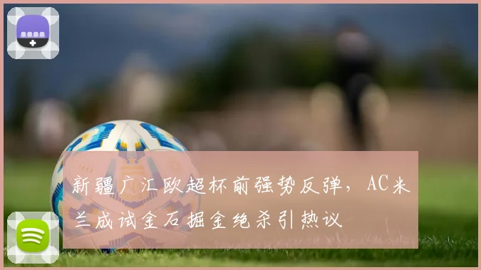 球速体育官网首页 - 新疆广汇欧超杯前强势反弹，AC米兰成试金石掘金绝杀引热议
