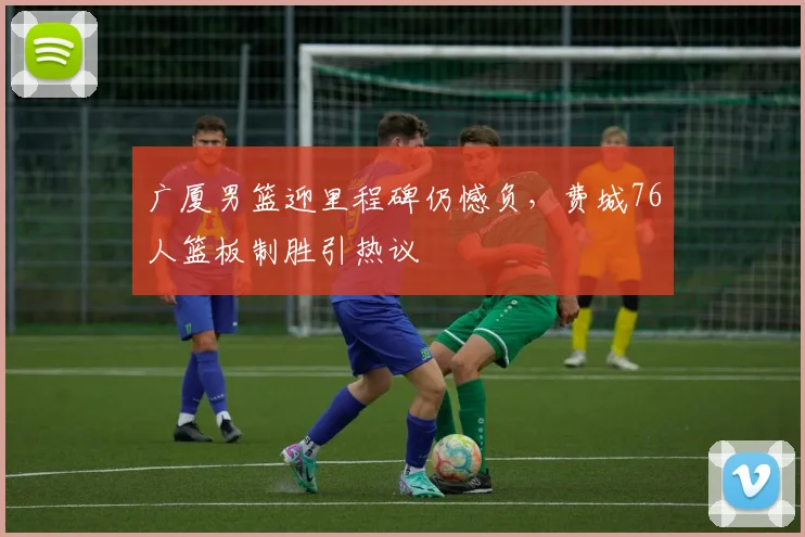 球速体育官网首页 - 广厦男篮迎里程碑仍憾负，费城76人篮板制胜引热议